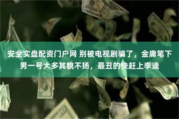 安全实盘配资门户网 别被电视剧骗了，金庸笔下男一号大多其貌不扬，最丑的快赶上李逵