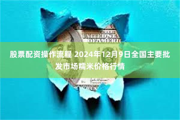 股票配资操作流程 2024年12月9日全国主要批发市场糯米价格行情