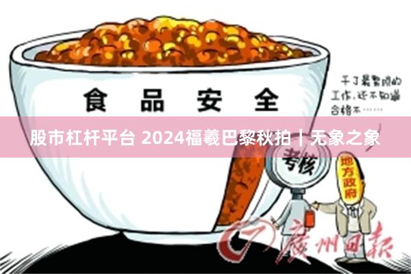 股市杠杆平台 2024福羲巴黎秋拍｜无象之象