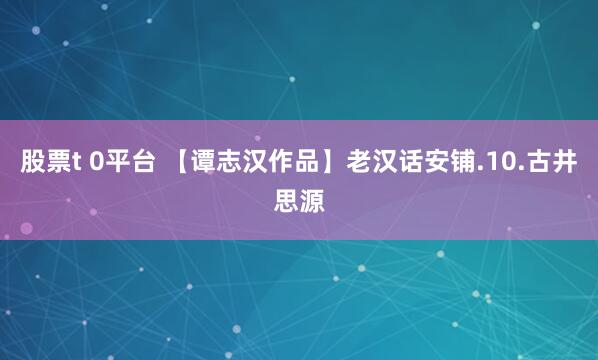 股票t 0平台 【谭志汉作品】老汉话安铺.10.古井思源