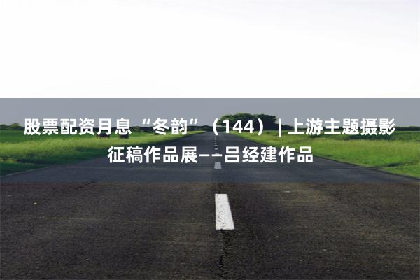 股票配资月息 “冬韵”（144） | 上游主题摄影征稿作品展——吕经建作品