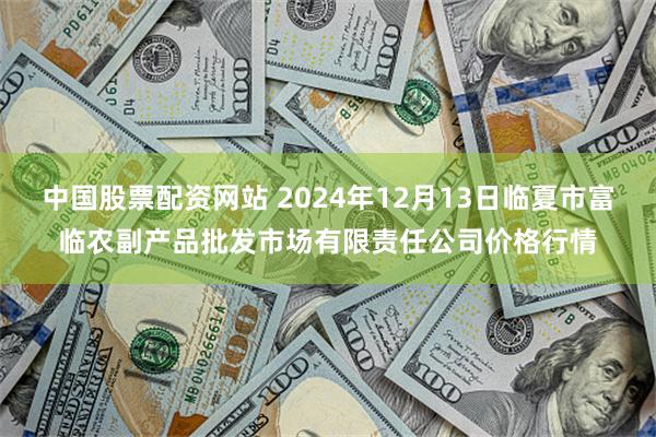 中国股票配资网站 2024年12月13日临夏市富临农副产品批发市场有限责任公司价格行情