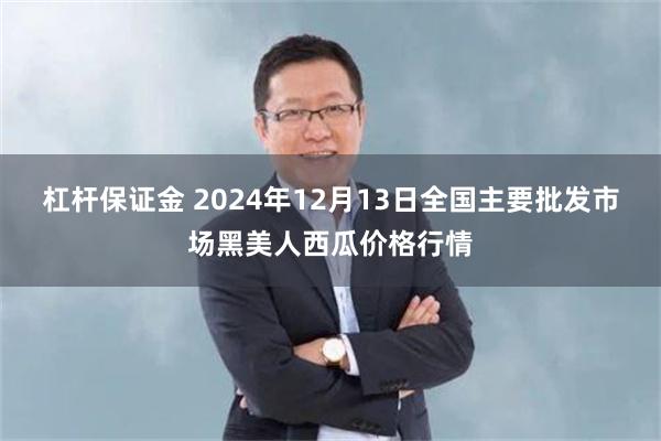 杠杆保证金 2024年12月13日全国主要批发市场黑美人西瓜价格行情