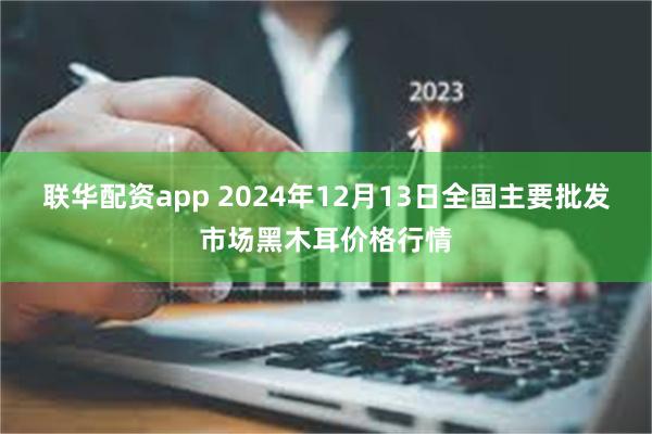 联华配资app 2024年12月13日全国主要批发市场黑木耳价格行情