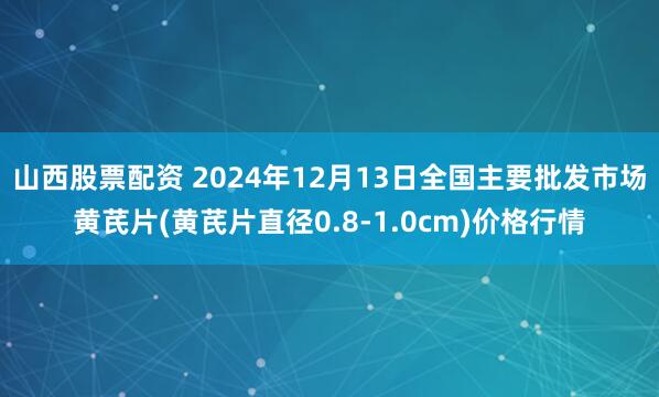 山西股票配资 2024年12月13日全国主要批发市场黄芪片(黄芪片直径0.8-1.0cm)价格行情