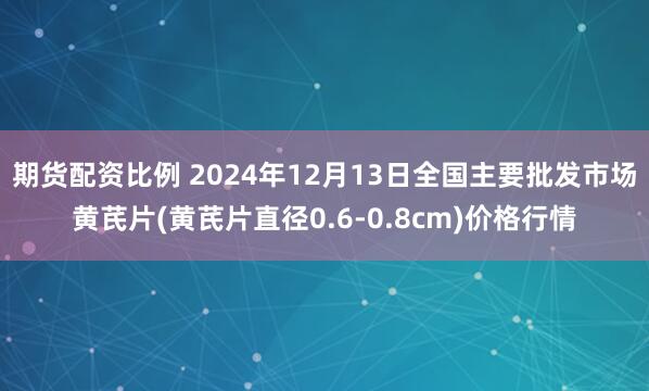 期货配资比例 2024年12月13日全国主要批发市场黄芪片(黄芪片直径0.6-0.8cm)价格行情