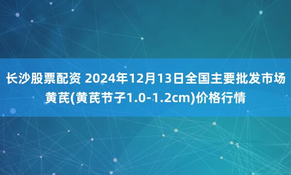 长沙股票配资 2024年12月13日全国主要批发市场黄芪(黄芪节子1.0-1.2cm)价格行情