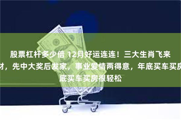 股票杠杆多少倍 12月好运连连！三大生肖飞来一笔横财，先中大奖后发家，事业爱情两得意，年底买车买房很轻松