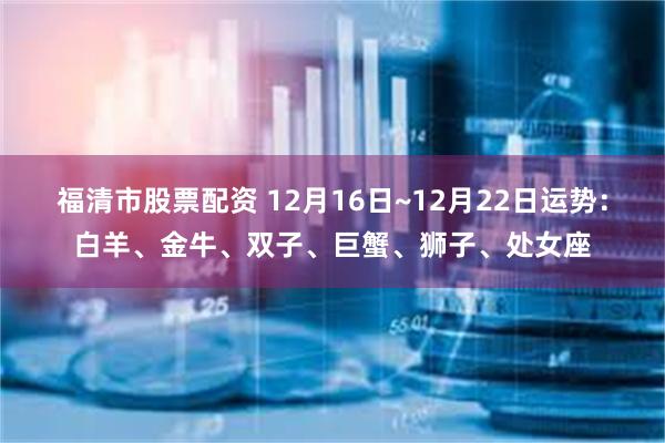 福清市股票配资 12月16日~12月22日运势：白羊、金牛、双子、巨蟹、狮子、处女座