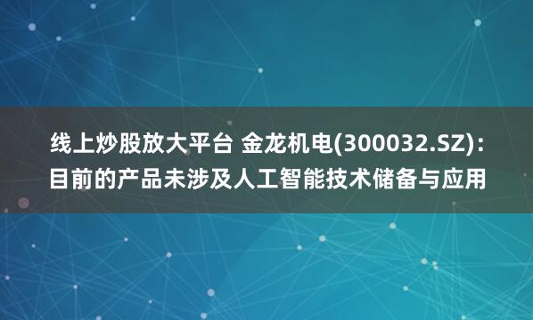 线上炒股放大平台 金龙机电(300032.SZ)：目前的产品未涉及人工智能技术储备与应用