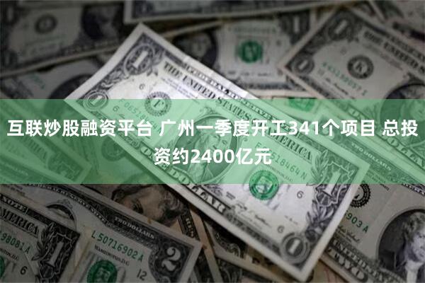 互联炒股融资平台 广州一季度开工341个项目 总投资约2400亿元