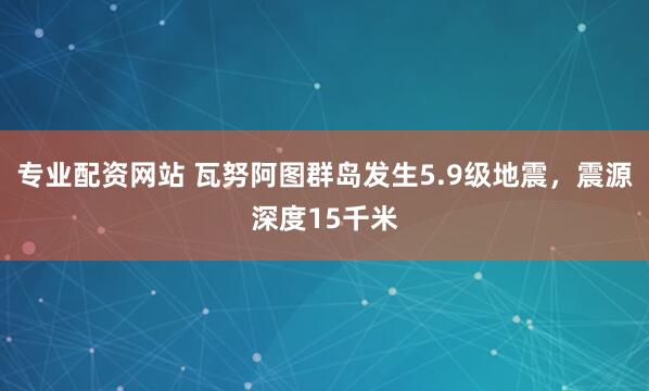 专业配资网站 瓦努阿图群岛发生5.9级地震，震源深度15千米