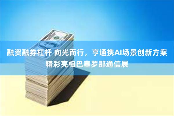 融资融券杠杆 向光而行，亨通携AI场景创新方案精彩亮相巴塞罗那通信展