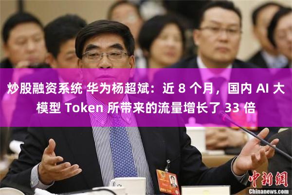 炒股融资系统 华为杨超斌：近 8 个月，国内 AI 大模型 Token 所带来的流量增长了 33 倍