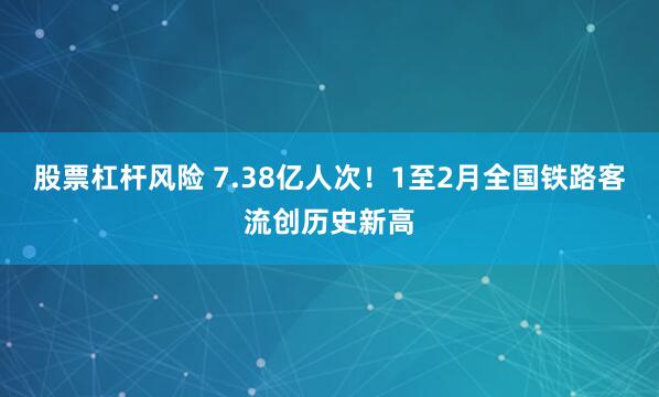 股票杠杆风险 7.38亿人次！1至2月全国铁路客流创历史新高