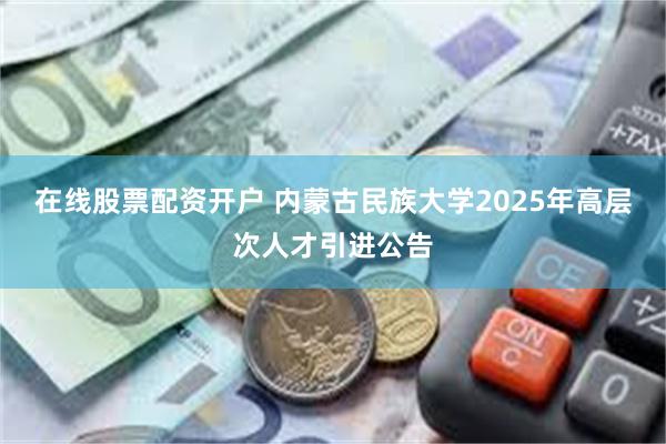 在线股票配资开户 内蒙古民族大学2025年高层次人才引进公告