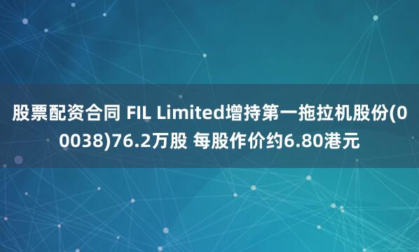 股票配资合同 FIL Limited增持第一拖拉机股份(00038)76.2万股 每股作价约6.80港元