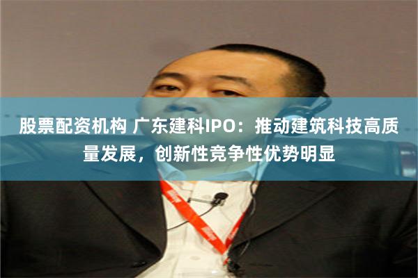 股票配资机构 广东建科IPO：推动建筑科技高质量发展，创新性竞争性优势明显
